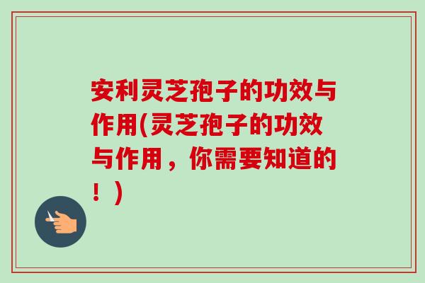 安利灵芝孢子的功效与作用(灵芝孢子的功效与作用，你需要知道的！)