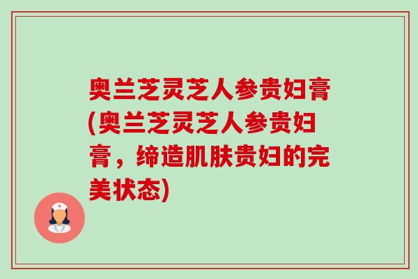 奥兰芝灵芝人参贵妇膏(奥兰芝灵芝人参贵妇膏，缔造贵妇的完美状态)