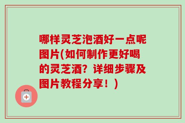 哪样灵芝泡酒好一点呢图片(如何制作更好喝的灵芝酒?详细步骤及图片教程分享!) 哪样灵芝泡酒好一点呢图片(如何制作更好喝的灵芝酒?详细步骤及图片教程分享!)