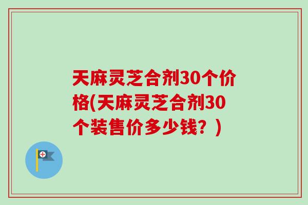 天麻灵芝合剂30个价格(天麻灵芝合剂30个装售价多少钱？)