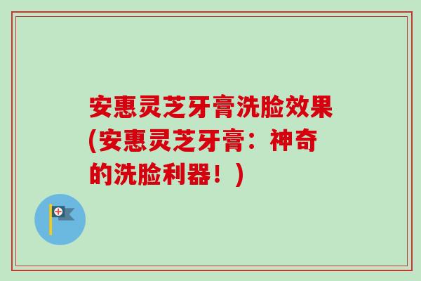 安惠灵芝牙膏洗脸效果(安惠灵芝牙膏：神奇的洗脸利器！)