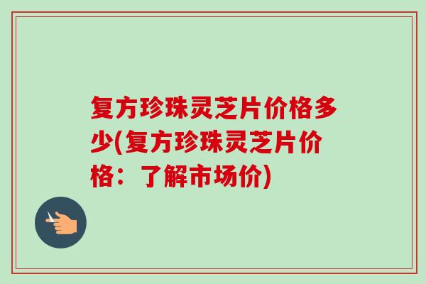 复方珍珠灵芝片价格多少(复方珍珠灵芝片价格：了解市场价)