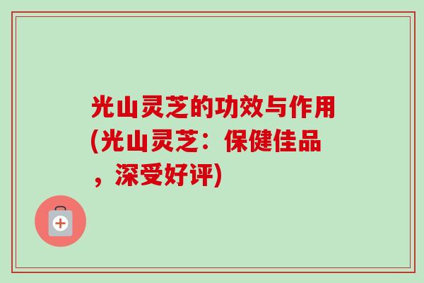 光山灵芝的功效与作用(光山灵芝:保健佳品,深受好评) 光山灵芝的功效与作用(光山灵芝:保健佳品,深受好评)