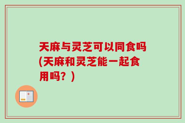 天麻与灵芝可以同食吗(天麻和灵芝能一起食用吗？)