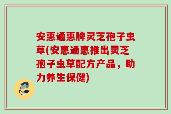 安惠通惠牌灵芝孢子虫草(安惠通惠推出灵芝孢子虫草配方产品，助力养生保健)