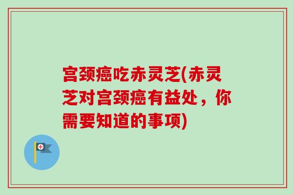 宫颈癌吃赤灵芝(赤灵芝对宫颈癌有益处，你需要知道的事项)