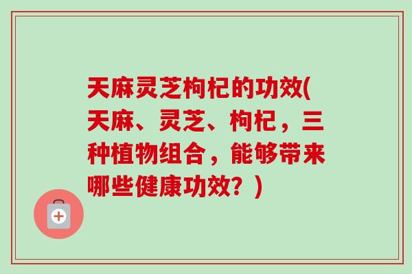 天麻灵芝枸杞的功效(天麻、灵芝、枸杞，三种植物组合，能够带来哪些健康功效？)
