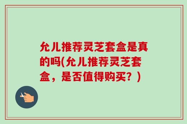 允儿推荐灵芝套盒是真的吗(允儿推荐灵芝套盒，是否值得购买？)