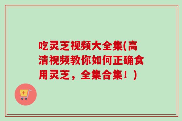 吃灵芝视频大全集(高清视频教你如何正确食用灵芝，全集合集！)