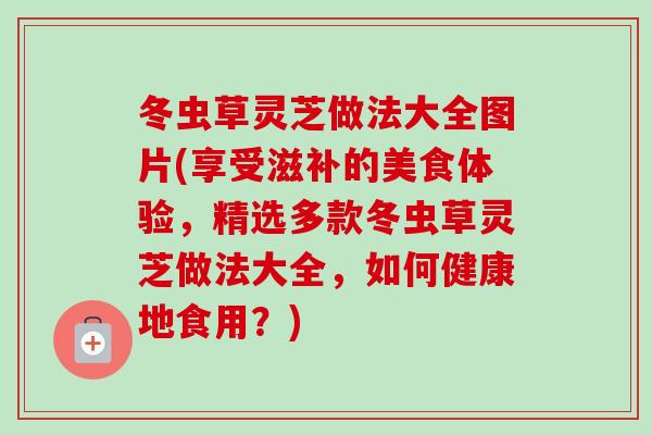 冬虫草灵芝做法大全图片(享受滋补的美食体验，精选多款冬虫草灵芝做法大全，如何健康地食用？)