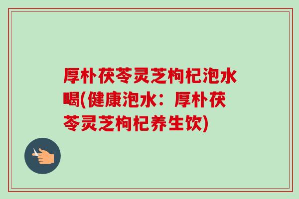 厚朴茯苓灵芝枸杞泡水喝(健康泡水：厚朴茯苓灵芝枸杞养生饮)