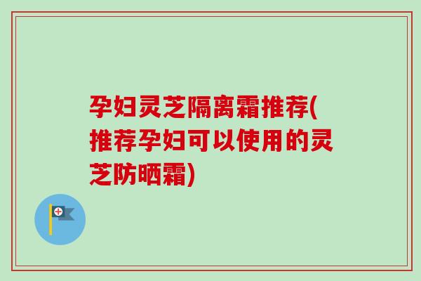 孕妇灵芝隔离霜推荐(推荐孕妇可以使用的灵芝防晒霜)
