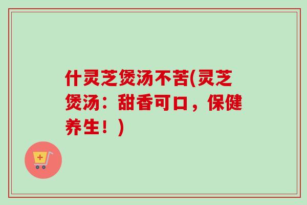 什灵芝煲汤不苦(灵芝煲汤:甜香可口,保健养生!) 什灵芝煲汤不苦(灵芝煲汤:甜香可口,保健养生!)