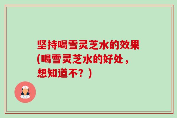 坚持喝雪灵芝水的效果(喝雪灵芝水的好处，想知道不？)