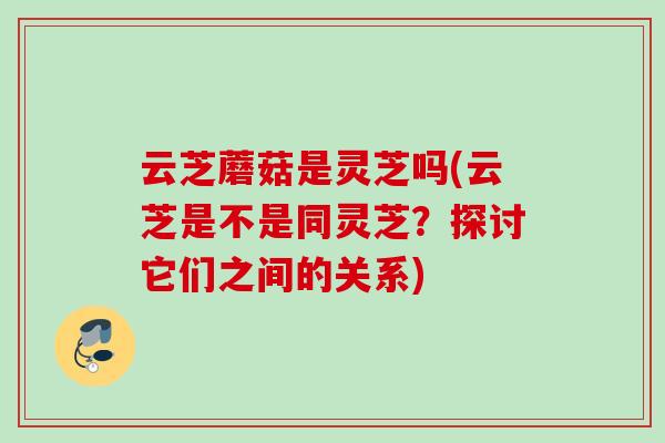 云芝蘑菇是灵芝吗(云芝是不是同灵芝？探讨它们之间的关系)