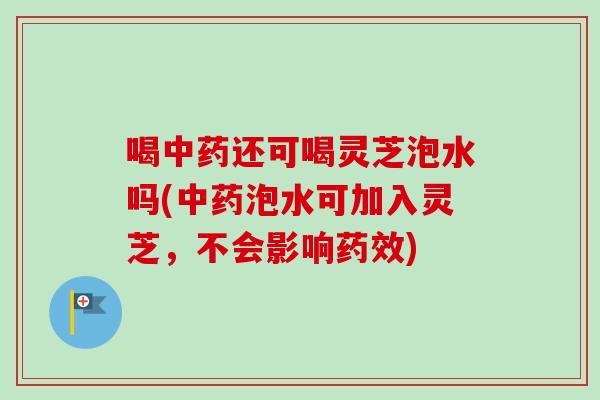 喝中药还可喝灵芝泡水吗(中药泡水可加入灵芝，不会影响药效)