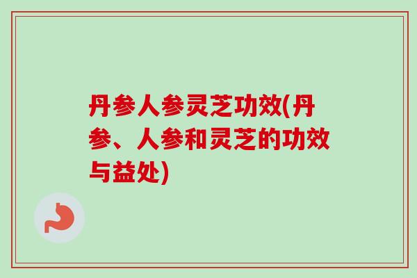 丹参人参灵芝功效(丹参、人参和灵芝的功效与益处)