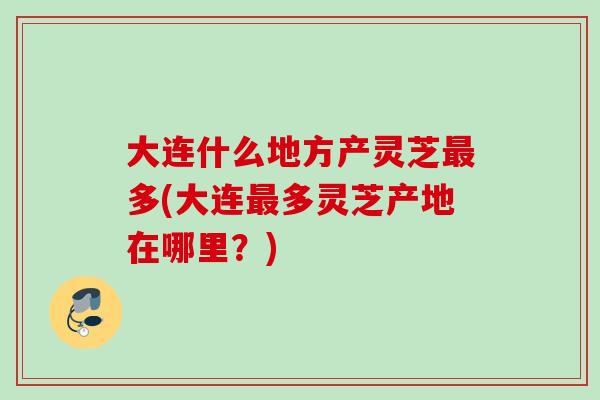 大连什么地方产灵芝多(大连多灵芝产地在哪里？)