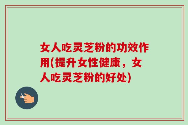 女人吃灵芝粉的功效作用(提升女性健康，女人吃灵芝粉的好处)