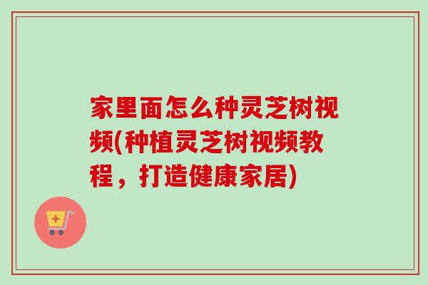 家里面怎么种灵芝树视频(种植灵芝树视频教程，打造健康家居)
