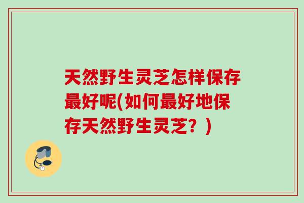 天然野生灵芝怎样保存最好呢(如何最好地保存天然野生灵芝？)