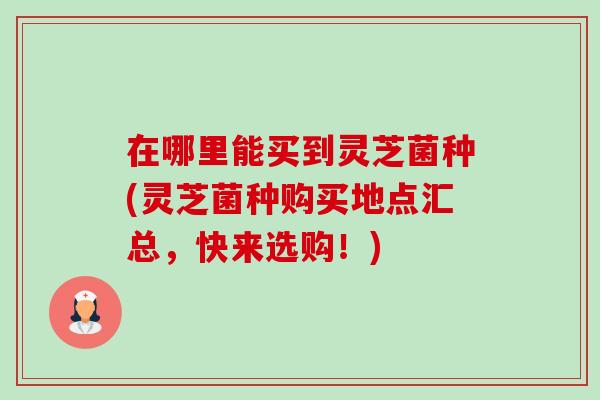 在哪里能买到灵芝菌种(灵芝菌种购买地点汇总，快来选购！)