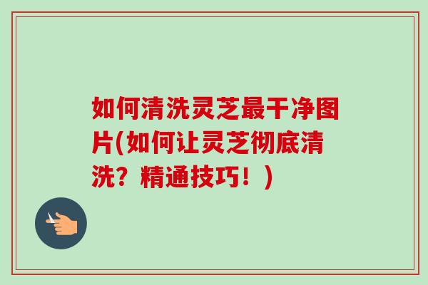如何清洗灵芝最干净图片(如何让灵芝彻底清洗？精通技巧！)