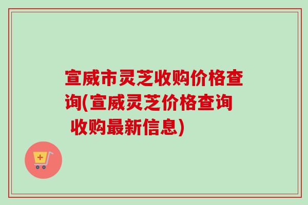 宣威市灵芝收购价格查询(宣威灵芝价格查询 收购新信息)