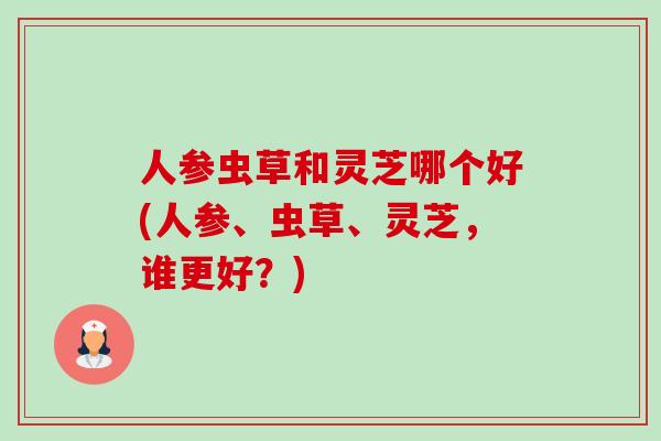 人参虫草和灵芝哪个好(人参、虫草、灵芝,谁更好?) 人参虫草和灵芝哪个好(人参、虫草、灵芝,谁更好?)