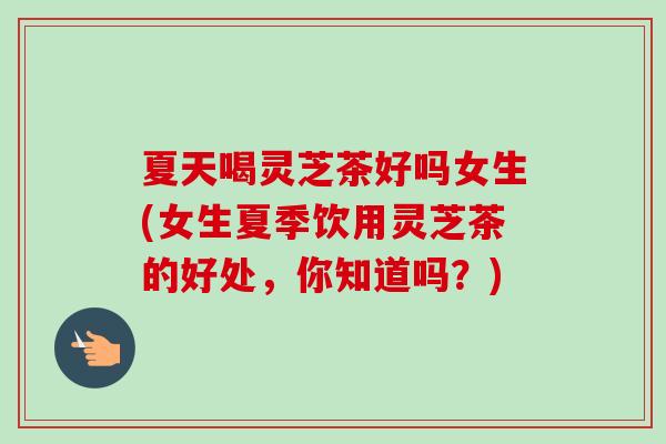 夏天喝灵芝茶好吗女生(女生夏季饮用灵芝茶的好处，你知道吗？)