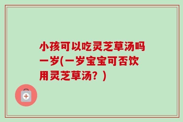 小孩可以吃灵芝草汤吗一岁(一岁宝宝可否饮用灵芝草汤？)