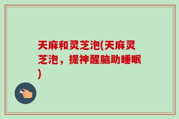 天麻和灵芝泡(天麻灵芝泡，提神醒脑助)
