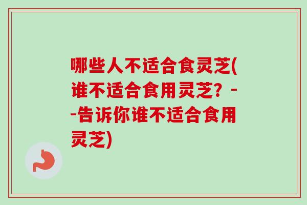 哪些人不适合食灵芝(谁不适合食用灵芝？--告诉你谁不适合食用灵芝)