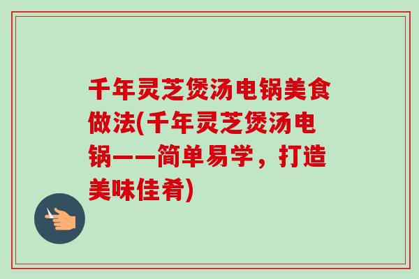 千年灵芝煲汤电锅美食做法(千年灵芝煲汤电锅——简单易学，打造美味佳肴)
