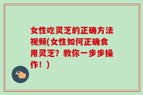 女性吃灵芝的正确方法视频(女性如何正确食用灵芝？教你一步步操作！)