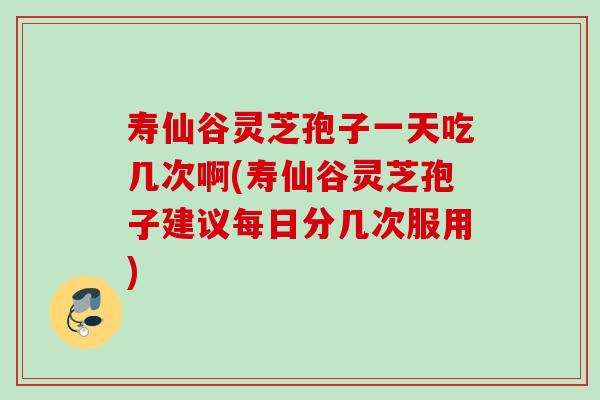 寿仙谷灵芝孢子一天吃几次啊(寿仙谷灵芝孢子建议每日分几次服用) 寿仙谷灵芝孢子一天吃几次啊(寿仙谷灵芝孢子建议每日分几次服用)