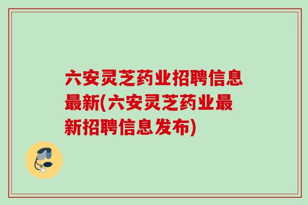 六安灵芝药业招聘信息新(六安灵芝药业新招聘信息发布)