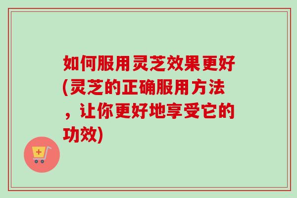 如何服用灵芝效果更好(灵芝的正确服用方法，让你更好地享受它的功效)