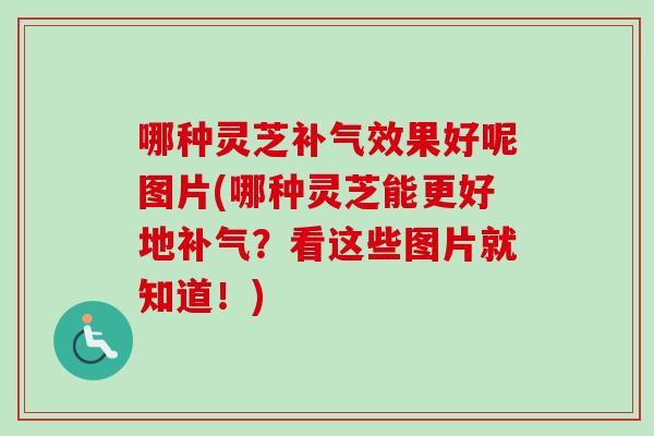 哪种灵芝效果好呢图片(哪种灵芝能更好地？看这些图片就知道！)