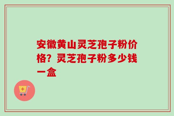 安徽黄山灵芝孢子粉价格？灵芝孢子粉多少钱一盒