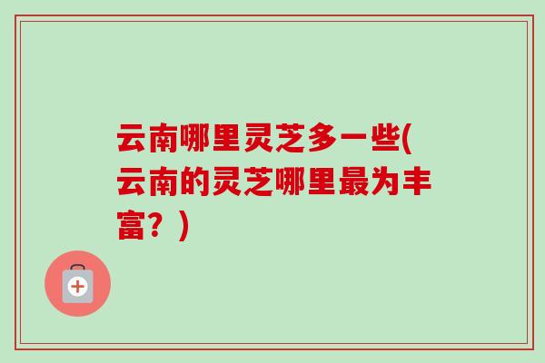 云南哪里灵芝多一些(云南的灵芝哪里最为丰富？)