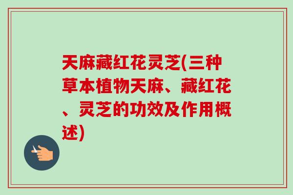 天麻藏红花灵芝(三种草本植物天麻、藏红花、灵芝的功效及作用概述)