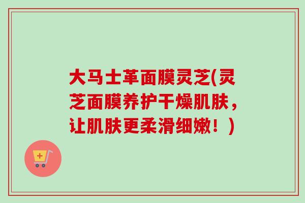 大马士革面膜灵芝(灵芝面膜养护干燥，让更柔滑细嫩！)
