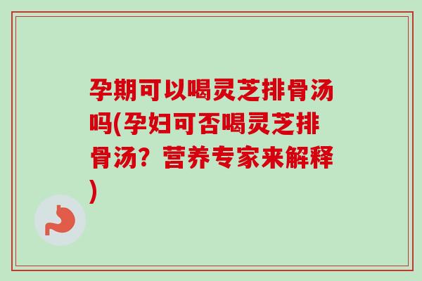 孕期可以喝灵芝排骨汤吗(孕妇可否喝灵芝排骨汤？营养专家来解释)
