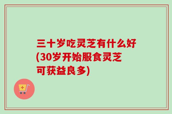 三十岁吃灵芝有什么好(30岁开始服食灵芝可获益良多)