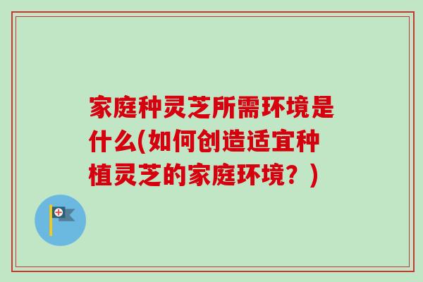 家庭种灵芝所需环境是什么(如何创造适宜种植灵芝的家庭环境？)