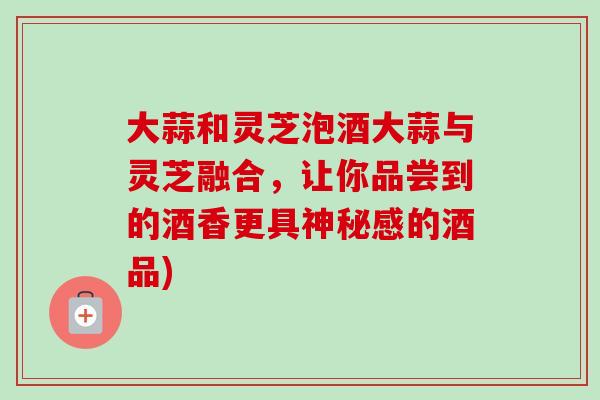 大蒜和灵芝泡酒大蒜与灵芝融合，让你品尝到的酒香更具神秘感的酒品)