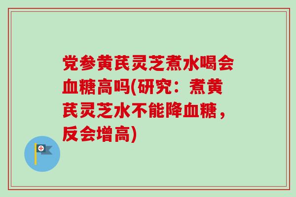 党参黄芪灵芝煮水喝会血糖高吗(研究：煮黄芪灵芝水不能降血糖，反会增高)