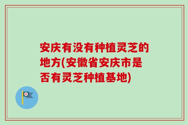 安庆有没有种植灵芝的地方(安徽省安庆市是否有灵芝种植基地)
