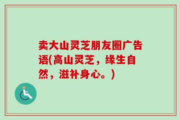 卖大山灵芝朋友圈广告语(高山灵芝，缘生自然，滋补身心。)